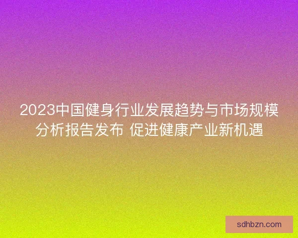 2023中国健身行业发展趋势与市场规模分析报告发布 促进健康产业新机遇 2023中国健身行业发展趋势与市场规模分析报告发布 促进健康产业新机遇