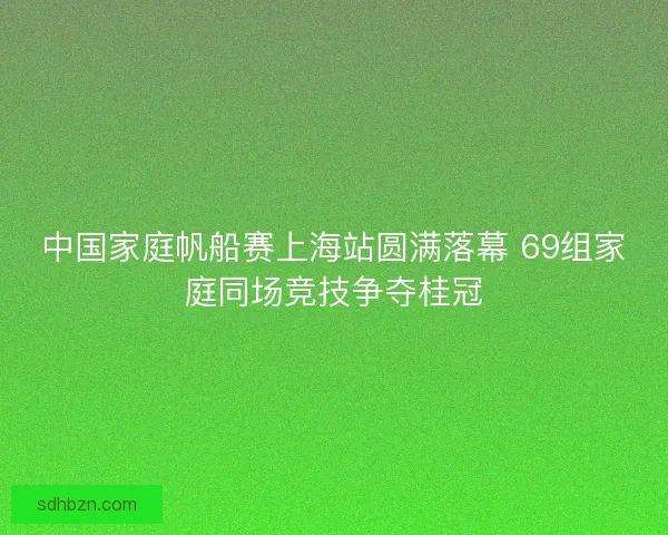 中国家庭帆船赛上海站圆满落幕 69组家庭同场竞技争夺桂冠