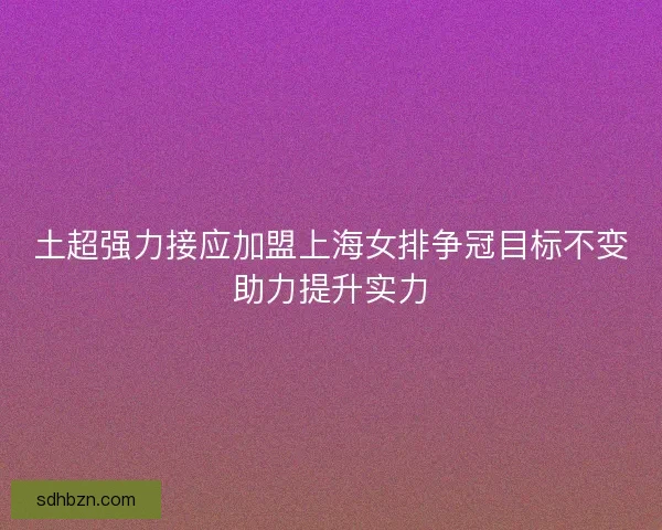 土超强力接应加盟上海女排争冠目标不变助力提升实力