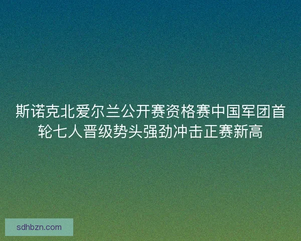 斯诺克北爱尔兰公开赛资格赛中国军团首轮七人晋级势头强劲冲击正赛新高
