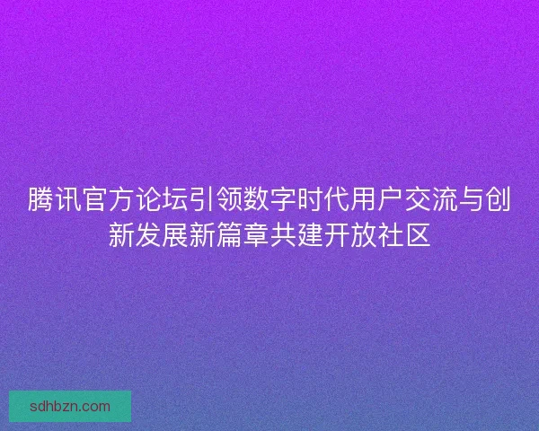 腾讯官方论坛引领数字时代用户交流与创新发展新篇章共建开放社区