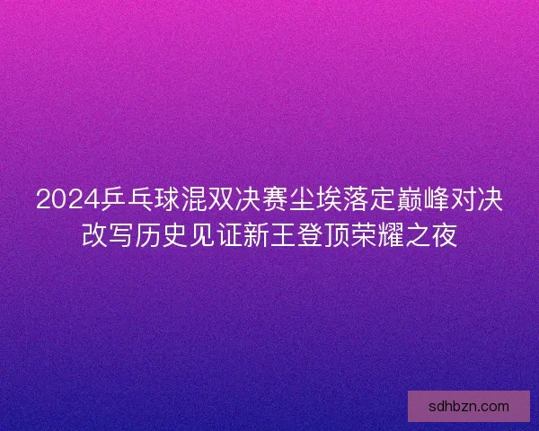 2024乒乓球混双决赛尘埃落定巅峰对决改写历史见证新王登顶荣耀之夜