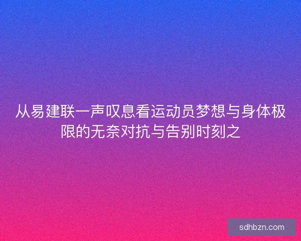 从易建联一声叹息看运动员梦想与身体极限的无奈对抗与告别时刻之 从易建联一声叹息看运动员梦想与身体极限的无奈对抗与告别时刻之