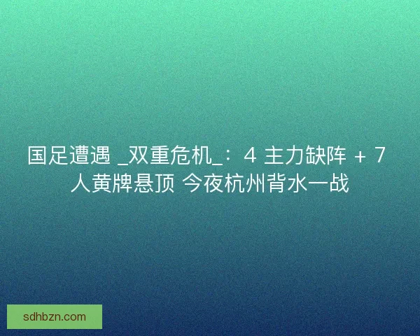 国足遭遇 _双重危机_：4 主力缺阵 + 7 人黄牌悬顶 今夜杭州背水一战