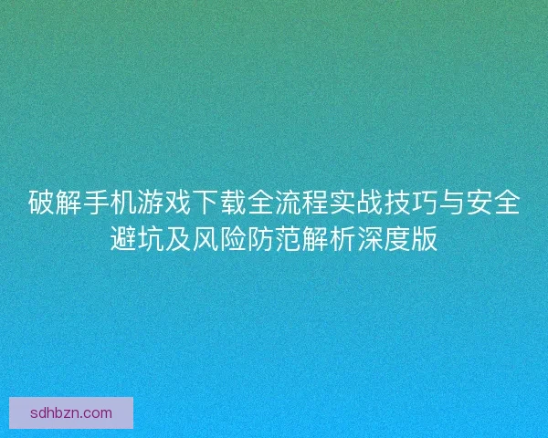 破解手机游戏下载全流程实战技巧与安全避坑及风险防范解析深度版