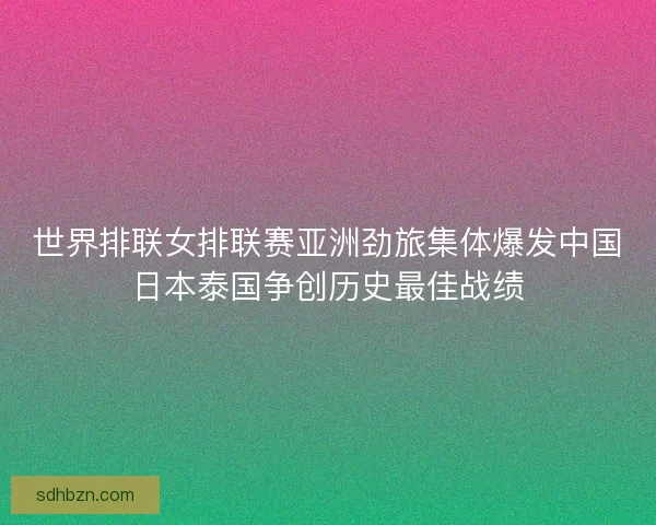 世界排联女排联赛亚洲劲旅集体爆发中国日本泰国争创历史最佳战绩
