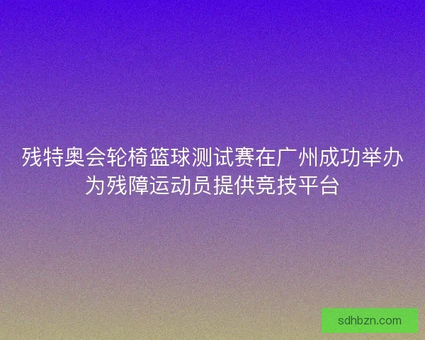 残特奥会轮椅篮球测试赛在广州成功举办为残障运动员提供竞技平台