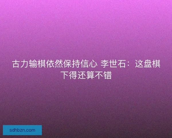古力输棋依然保持信心 李世石:这盘棋下得还算不错 古力输棋依然保持信心 李世石:这盘棋下得还算不错
