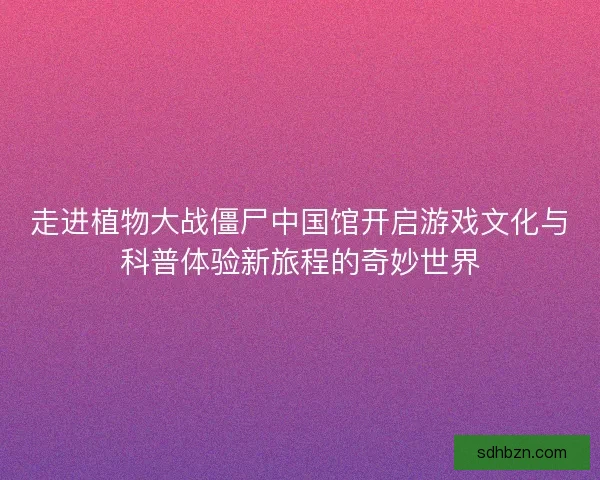 走进植物大战僵尸中国馆开启游戏文化与科普体验新旅程的奇妙世界 走进植物大战僵尸中国馆开启游戏文化与科普体验新旅程的奇妙世界