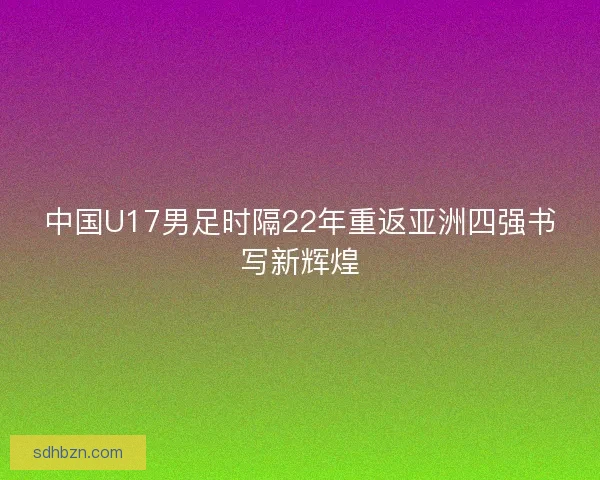 中国U17男足时隔22年重返亚洲四强书写新辉煌
