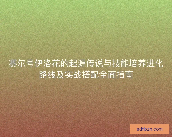 赛尔号伊洛花的起源传说与技能培养进化路线及实战搭配全面指南