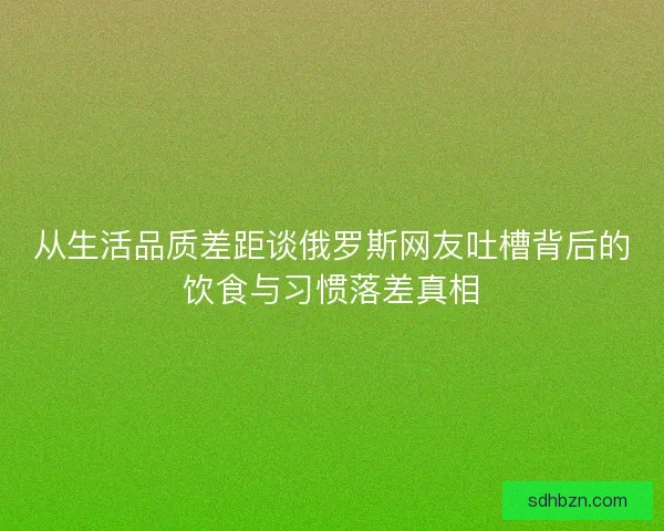 从生活品质差距谈俄罗斯网友吐槽背后的饮食与习惯落差真相