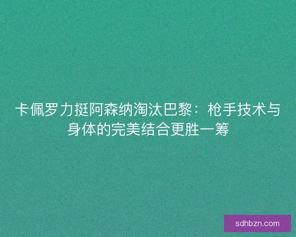 卡佩罗力挺阿森纳淘汰巴黎：枪手技术与身体的完美结合更胜一筹
