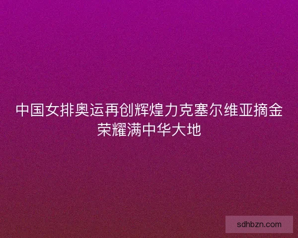 中国女排奥运再创辉煌力克塞尔维亚摘金荣耀满中华大地