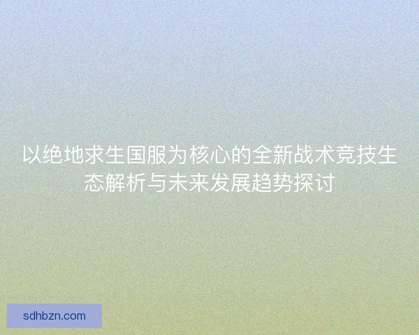 以绝地求生国服为核心的全新战术竞技生态解析与未来发展趋势探讨 以绝地求生国服为核心的全新战术竞技生态解析与未来发展趋势探讨