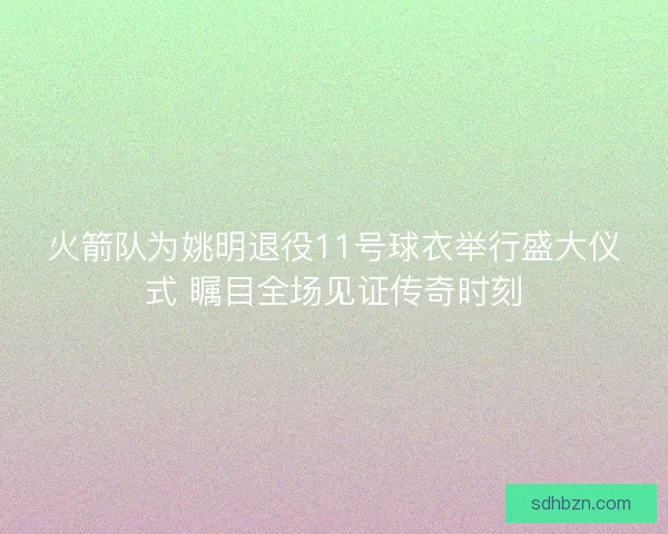 火箭队为姚明退役11号球衣举行盛大仪式 瞩目全场见证传奇时刻 火箭队为姚明退役11号球衣举行盛大仪式 瞩目全场见证传奇时刻