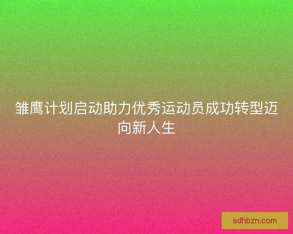 雏鹰计划启动助力优秀运动员成功转型迈向新人生 雏鹰计划启动助力优秀运动员成功转型迈向新人生